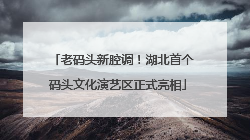 老码头新腔调！湖北首个码头文化演艺区正式亮相