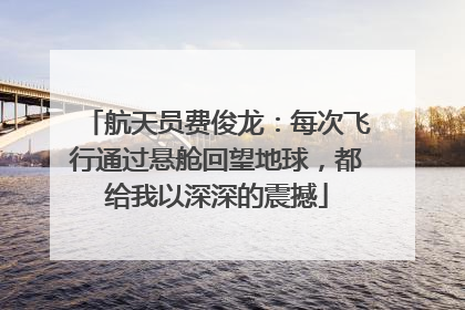 航天员费俊龙：每次飞行通过悬舱回望地球，都给我以深深的震撼
