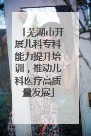 芜湖市开展儿科专科能力提升培训，推动儿科医疗高质量发展