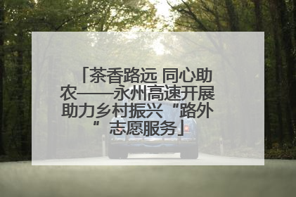 茶香路远 同心助农——永州高速开展助力乡村振兴“路外”志愿服务