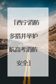 西宁消防多措并举护航高考消防安全