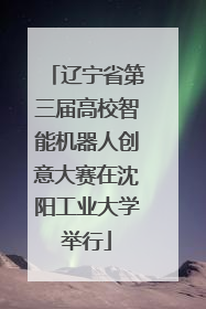 辽宁省第三届高校智能机器人创意大赛在沈阳工业大学举行