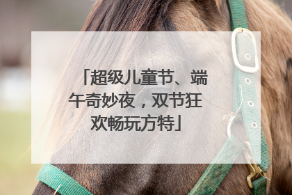 超级儿童节、端午奇妙夜，双节狂欢畅玩方特