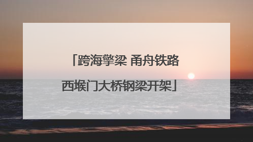 跨海擎梁 甬舟铁路西堠门大桥钢梁开架