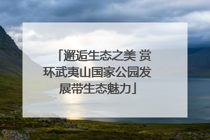 邂逅生态之美 赏环武夷山国家公园发展带生态魅力