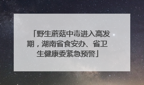 野生蘑菇中毒进入高发期，湖南省食安办、省卫生健康委紧急预警