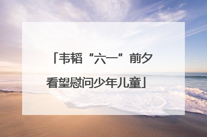 韦韬“六一”前夕看望慰问少年儿童