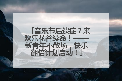 音乐节后遗症？来欢乐花谷续命！——新青年不散场，快乐翻倍计划启动！