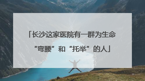 长沙这家医院有一群为生命“弯腰”和“托举”的人