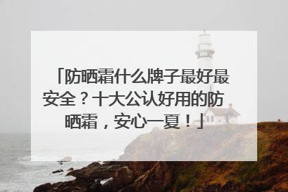 防晒霜什么牌子最好最安全？十大公认好用的防晒霜，安心一夏！