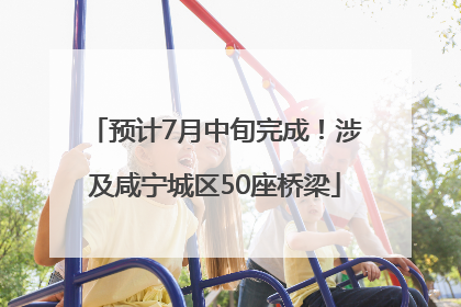 预计7月中旬完成！涉及咸宁城区50座桥梁