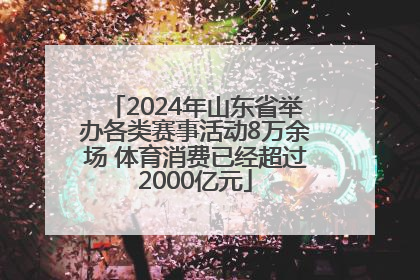 2024年山东省举办各类赛事活动8万余场 体育消费已经超过2000亿元