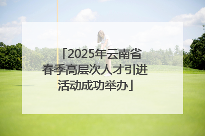 2025年云南省春季高层次人才引进活动成功举办