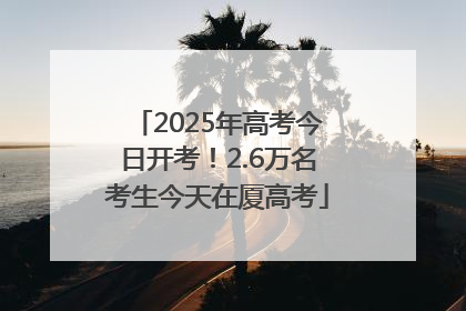 2025年高考今日开考！2.6万名考生今天在厦高考