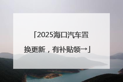 2025海口汽车置换更新，有补贴领→