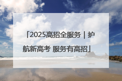 2025高招全服务｜护航新高考 服务有高招