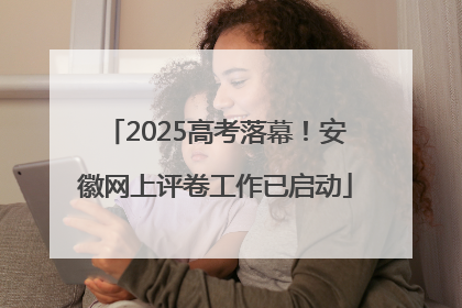 2025高考落幕！安徽网上评卷工作已启动