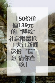 50份价值139元的“隆粽”礼盒限量抢！大江新闻这份“粽”意 请你查收