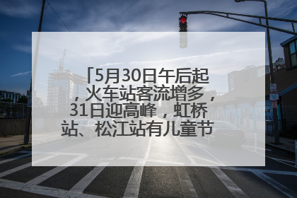 5月30日午后起，火车站客流增多，31日迎高峰，虹桥站、松江站有儿童节和端午亲子活动